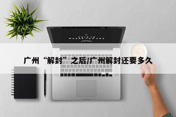 广州“解封”之后/广州解封还要多久