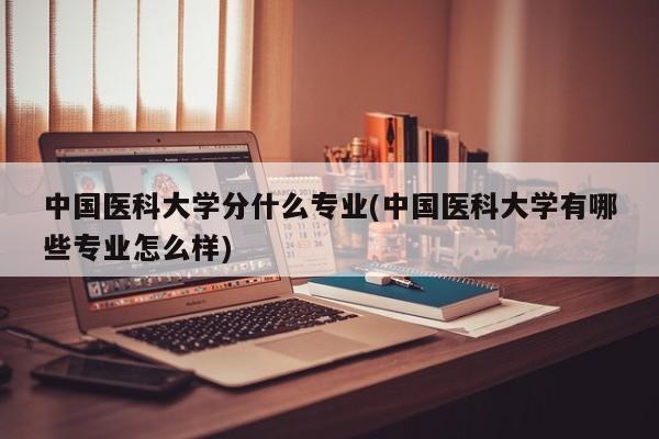 中国医科大学分什么专业(中国医科大学有哪些专业怎么样)