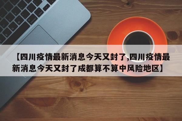 【四川疫情最新消息今天又封了,四川疫情最新消息今天又封了成都算不算中风险地区】