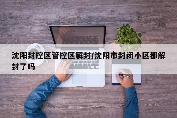 沈阳封控区管控区解封/沈阳市封闭小区都解封了吗