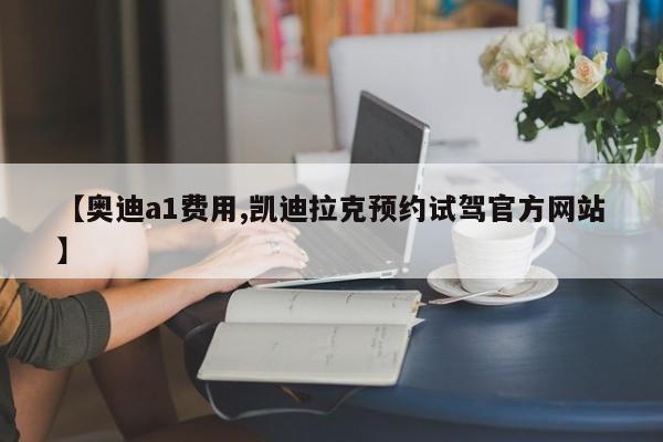 【奥迪a1费用,凯迪拉克预约试驾官方网站】