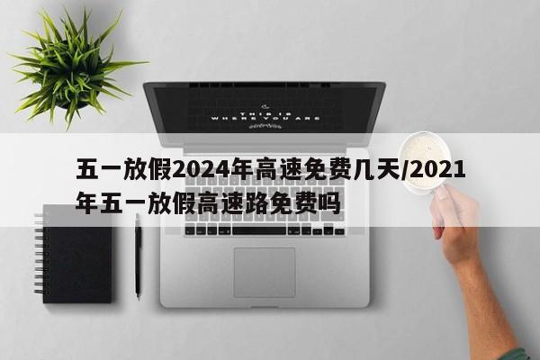 五一放假2024年高速免费几天/2021年五一放假高速路免费吗