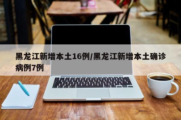 黑龙江新增本土16例/黑龙江新增本土确诊病例7例