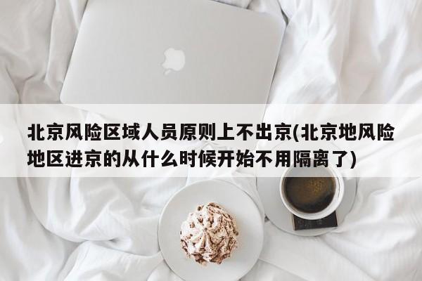 北京风险区域人员原则上不出京(北京地风险地区进京的从什么时候开始不用隔离了)