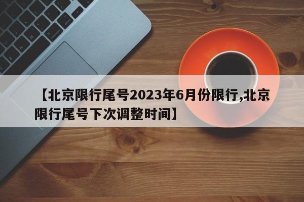 【北京限行尾号2023年6月份限行,北京限行尾号下次调整时间】