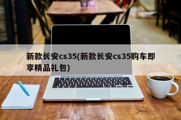 新款长安cs35(新款长安cs35购车即享精品礼包)