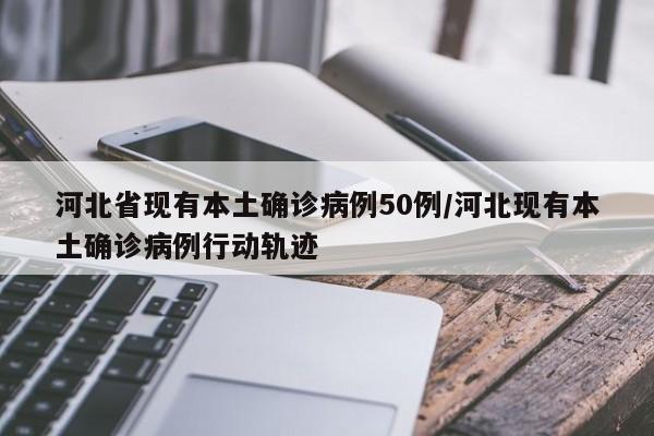 河北省现有本土确诊病例50例/河北现有本土确诊病例行动轨迹