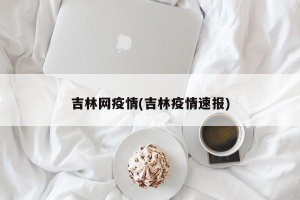 吉林网疫情(吉林疫情速报)