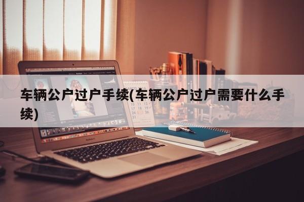 车辆公户过户手续(车辆公户过户需要什么手续)