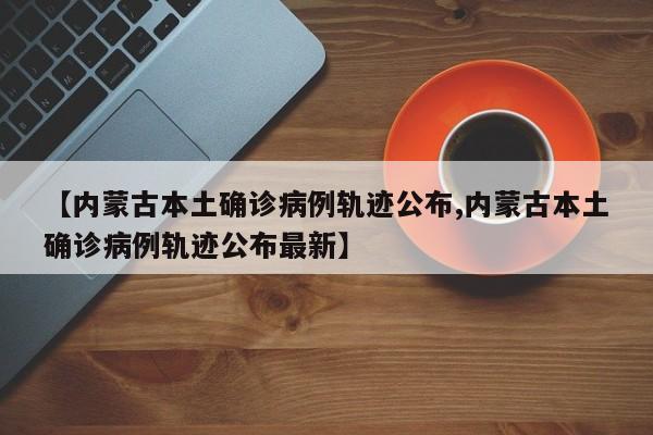 【内蒙古本土确诊病例轨迹公布,内蒙古本土确诊病例轨迹公布最新】