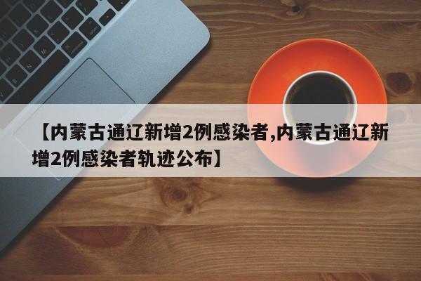 【内蒙古通辽新增2例感染者,内蒙古通辽新增2例感染者轨迹公布】