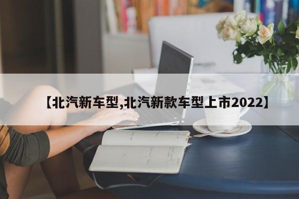 【北汽新车型,北汽新款车型上市2022】