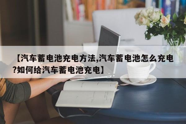 【汽车蓄电池充电方法,汽车蓄电池怎么充电?如何给汽车蓄电池充电】