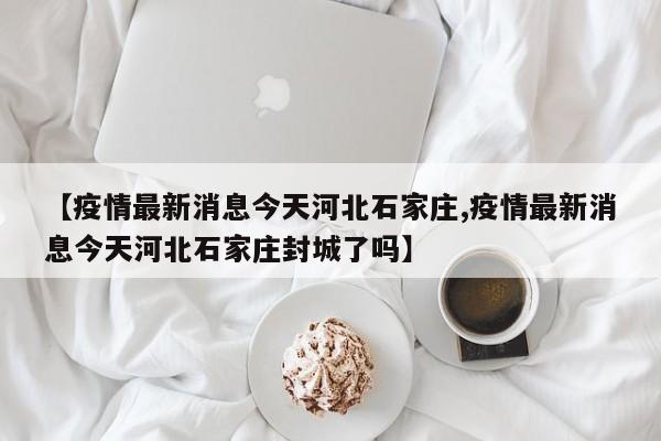 【疫情最新消息今天河北石家庄,疫情最新消息今天河北石家庄封城了吗】