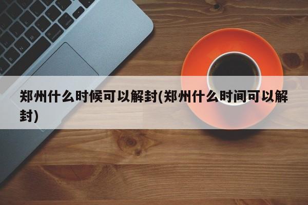 郑州什么时候可以解封(郑州什么时间可以解封)