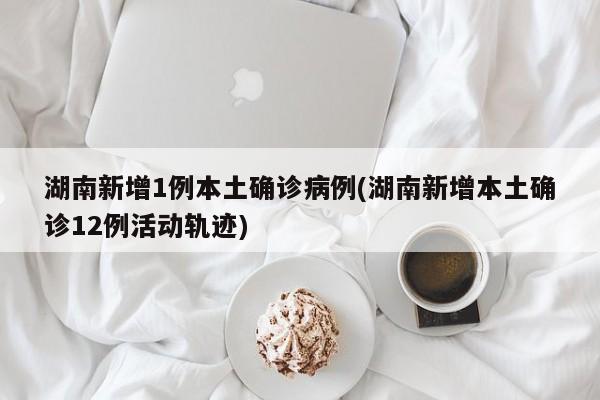湖南新增1例本土确诊病例(湖南新增本土确诊12例活动轨迹)