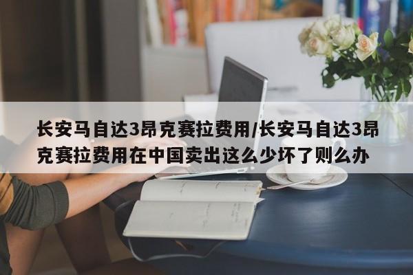 长安马自达3昂克赛拉费用/长安马自达3昂克赛拉费用在中国卖出这么少坏了则么办