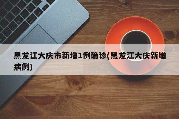 黑龙江大庆市新增1例确诊(黑龙江大庆新增病例)