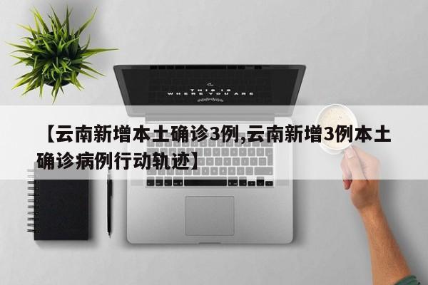 【云南新增本土确诊3例,云南新增3例本土确诊病例行动轨迹】
