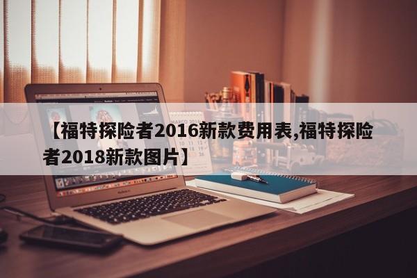 【福特探险者2016新款费用表,福特探险者2018新款图片】
