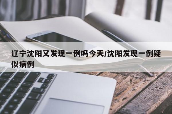 辽宁沈阳又发现一例吗今天/沈阳发现一例疑似病例