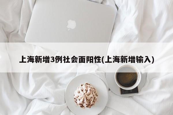 上海新增3例社会面阳性(上海新增输入)