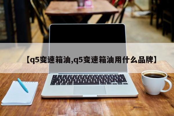 【q5变速箱油,q5变速箱油用什么品牌】