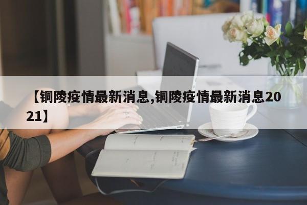 【铜陵疫情最新消息,铜陵疫情最新消息2021】