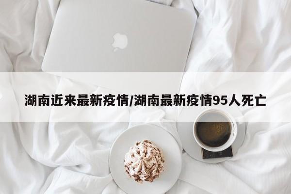 湖南近来最新疫情/湖南最新疫情95人死亡