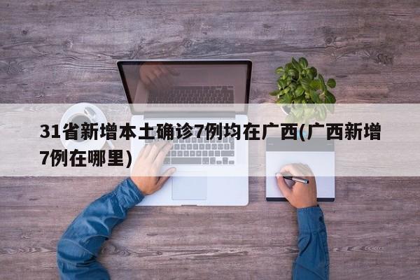 31省新增本土确诊7例均在广西(广西新增7例在哪里)
