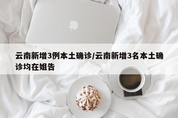 云南新增3例本土确诊/云南新增3名本土确诊均在姐告