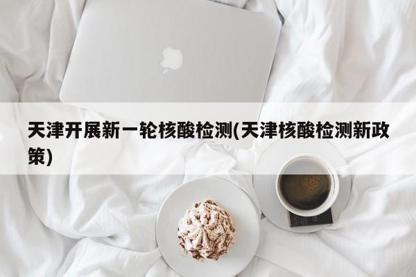 天津开展新一轮核酸检测(天津核酸检测新政策)