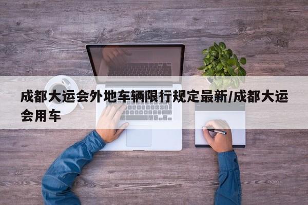 成都大运会外地车辆限行规定最新/成都大运会用车