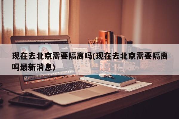 现在去北京需要隔离吗(现在去北京需要隔离吗最新消息)