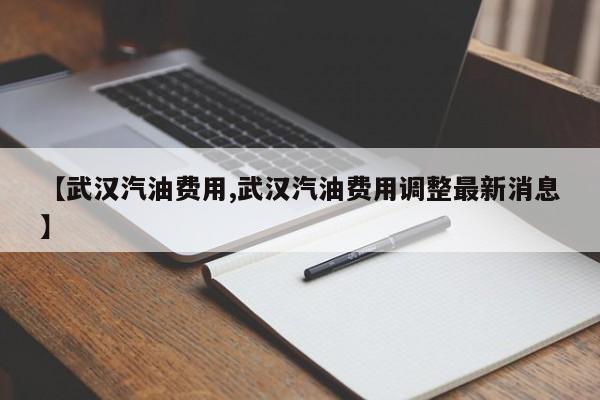 【武汉汽油费用,武汉汽油费用调整最新消息】