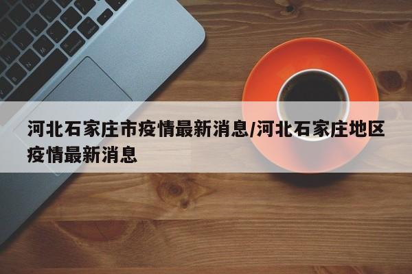 河北石家庄市疫情最新消息/河北石家庄地区疫情最新消息