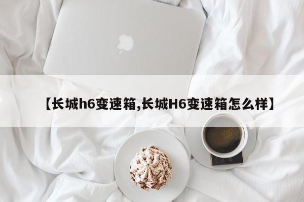 【长城h6变速箱,长城H6变速箱怎么样】