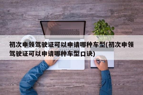 初次申领驾驶证可以申请哪种车型(初次申领驾驶证可以申请哪种车型口诀)