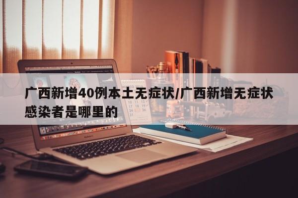 广西新增40例本土无症状/广西新增无症状感染者是哪里的
