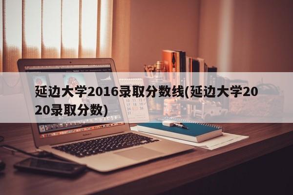延边大学2016录取分数线(延边大学2020录取分数)