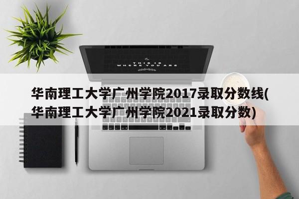 华南理工大学广州学院2017录取分数线(华南理工大学广州学院2021录取分数)
