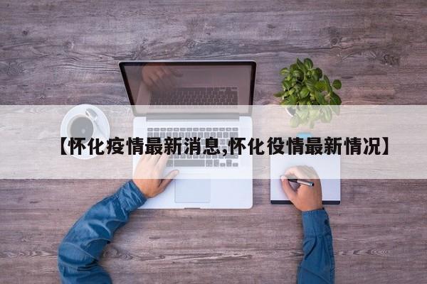 【怀化疫情最新消息,怀化役情最新情况】