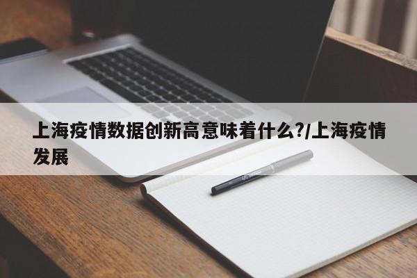 上海疫情数据创新高意味着什么?/上海疫情发展