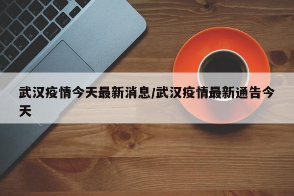 武汉疫情今天最新消息/武汉疫情最新通告今天