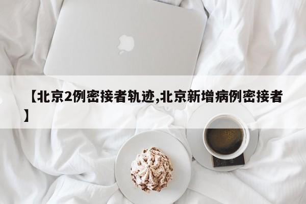 【北京2例密接者轨迹,北京新增病例密接者】