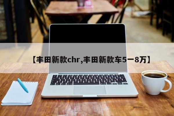 【丰田新款chr,丰田新款车5一8万】