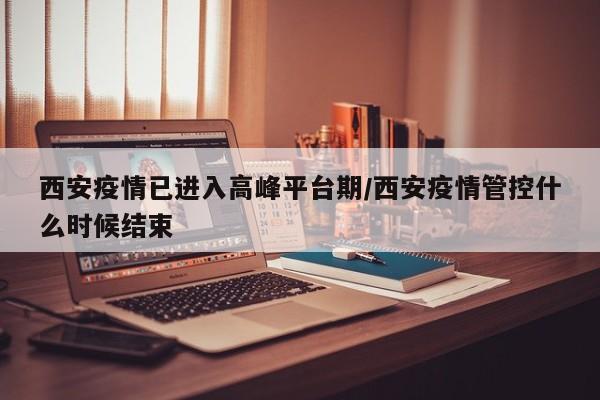 西安疫情已进入高峰平台期/西安疫情管控什么时候结束