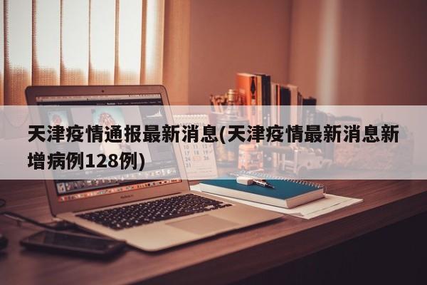 天津疫情通报最新消息(天津疫情最新消息新增病例128例)