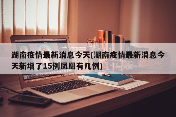 湖南疫情最新消息今天(湖南疫情最新消息今天新增了15例凤凰有几例)