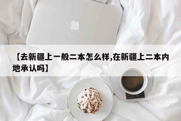【去新疆上一般二本怎么样,在新疆上二本内地承认吗】